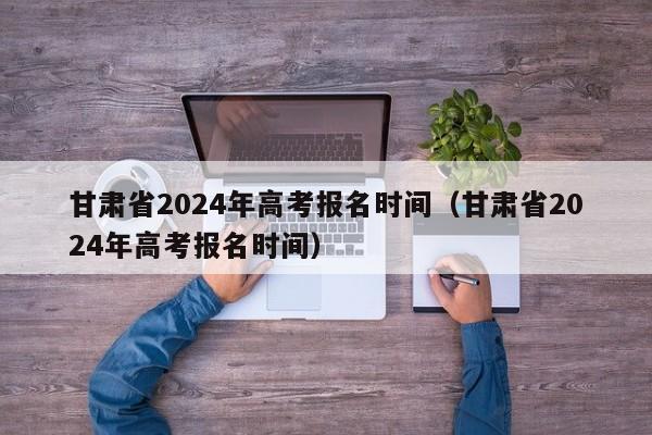 甘肃省2024年高考报名时间（甘肃省2024年高考报名时间）-第1张图片-新高考