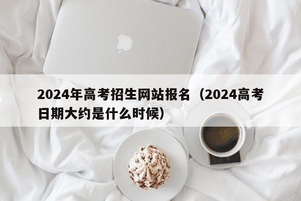 2024年高考招生网站报名（2024高考日期大约是什么时候）-第1张图片-新高考