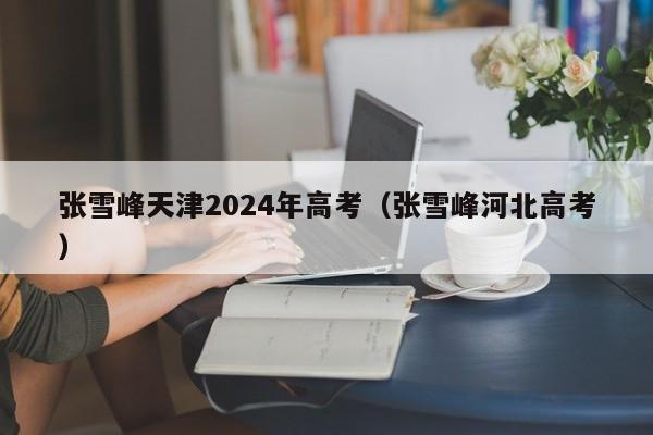 张雪峰天津2024年高考（张雪峰河北高考）-第1张图片-新高考