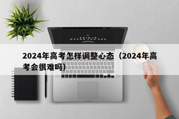 2024年高考怎样调整心态（2024年高考会很难吗）-第1张图片-新高考