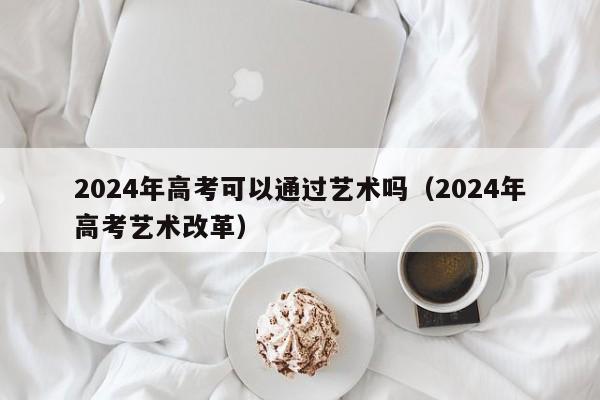 2024年高考可以通过艺术吗（2024年高考艺术改革）-第1张图片-新高考