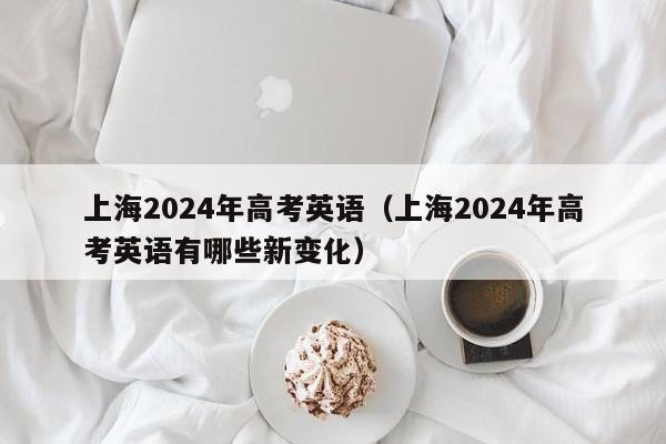 上海2024年高考英语（上海2024年高考英语有哪些新变化）-第1张图片-新高考