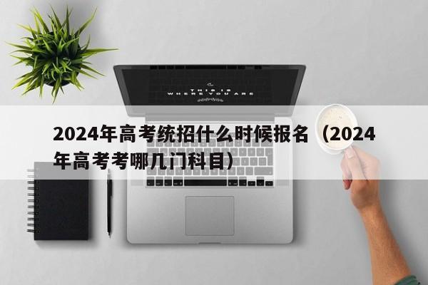 2024年高考统招什么时候报名（2024年高考考哪几门科目）-第1张图片-新高考