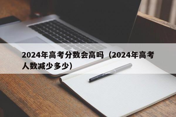 2024年高考分数会高吗（2024年高考人数减少多少）-第1张图片-新高考