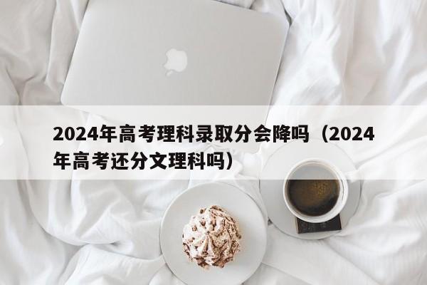 2024年高考理科录取分会降吗（2024年高考还分文理科吗）-第1张图片-新高考