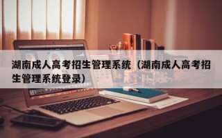 湖南成人高考招生管理系统（湖南成人高考招生管理系统登录）