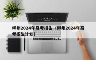 柳州2024年高考招生（柳州2024年高考招生计划）
