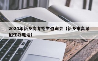 2024年新乡高考招生咨询会（新乡市高考招生办电话）