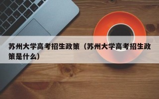 苏州大学高考招生政策（苏州大学高考招生政策是什么）