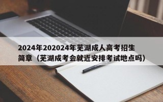 2024年202024年芜湖成人高考招生简章（芜湖成考会就近安排考试地点吗）