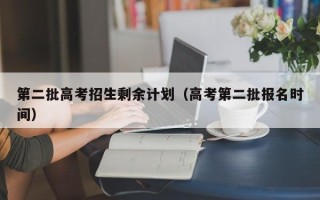 第二批高考招生剩余计划（高考第二批报名时间）