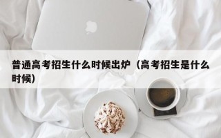 普通高考招生什么时候出炉（高考招生是什么时候）