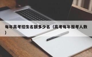 每年高考招生名额多少名（高考每年报考人数）