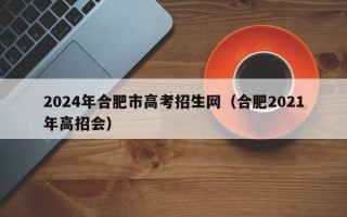 2024年合肥市高考招生网（合肥2021年高招会）