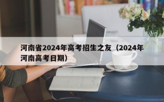 河南省2024年高考招生之友（2024年河南高考日期）
