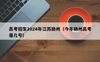高考招生2024年江苏扬州（今年扬州高考是几号）