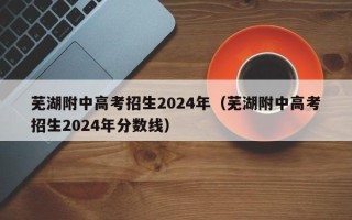 芜湖附中高考招生2024年（芜湖附中高考招生2024年分数线）
