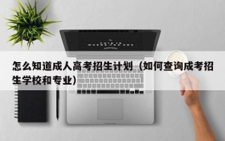 怎么知道成人高考招生计划（如何查询成考招生学校和专业）