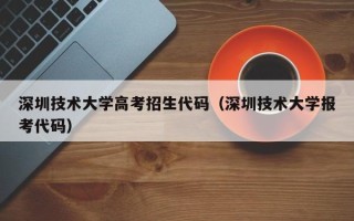 深圳技术大学高考招生代码（深圳技术大学报考代码）