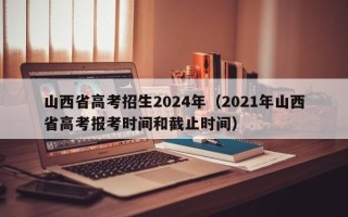 山西省高考招生2024年（2021年山西省高考报考时间和截止时间）