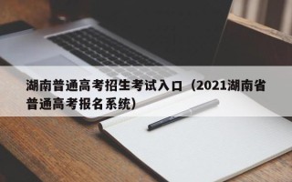 湖南普通高考招生考试入口（2021湖南省普通高考报名系统）