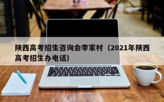 陕西高考招生咨询会李家村（2021年陕西高考招生办电话）