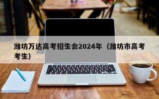 潍坊万达高考招生会2024年（潍坊市高考考生）