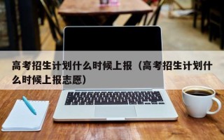 高考招生计划什么时候上报（高考招生计划什么时候上报志愿）