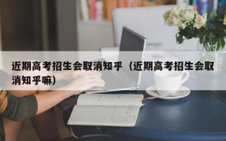 近期高考招生会取消知乎（近期高考招生会取消知乎嘛）