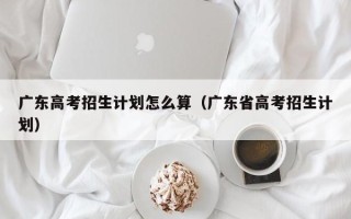 广东高考招生计划怎么算（广东省高考招生计划）