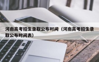 河南高考招生录取公布时间（河南高考招生录取公布时间表）