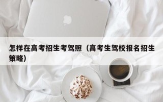 怎样在高考招生考驾照（高考生驾校报名招生策略）