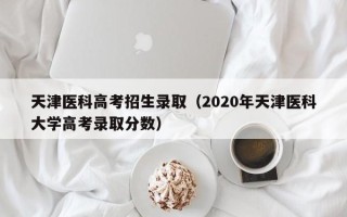 天津医科高考招生录取（2020年天津医科大学高考录取分数）