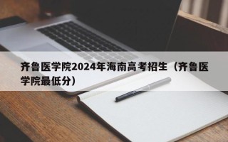 齐鲁医学院2024年海南高考招生（齐鲁医学院最低分）