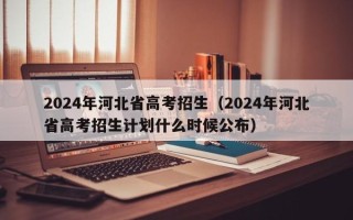 2024年河北省高考招生（2024年河北省高考招生计划什么时候公布）