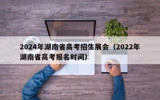 2024年湖南省高考招生展会（2022年湖南省高考报名时间）