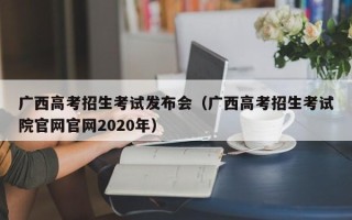 广西高考招生考试发布会（广西高考招生考试院官网官网2020年）