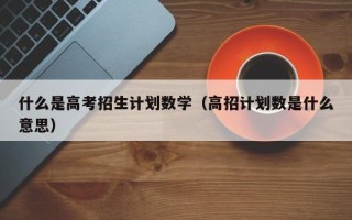 什么是高考招生计划数学（高招计划数是什么意思）