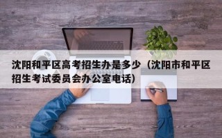 沈阳和平区高考招生办是多少（沈阳市和平区招生考试委员会办公室电话）