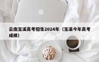 云南玉溪高考招生2024年（玉溪今年高考成绩）