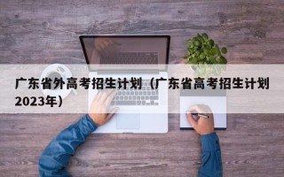 广东省外高考招生计划（广东省高考招生计划2023年）
