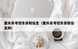 重庆高考招生录取信息（重庆高考招生录取信息网）