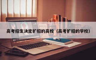 高考招生决定扩招的高校（高考扩招的学校）