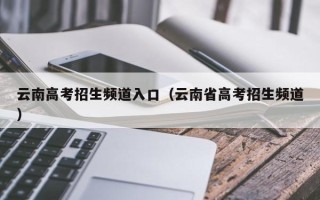 云南高考招生频道入口（云南省高考招生频道）