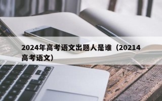 2024年高考语文出题人是谁（20214高考语文）