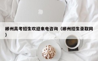 郴州高考招生欢迎来电咨询（郴州招生录取网）