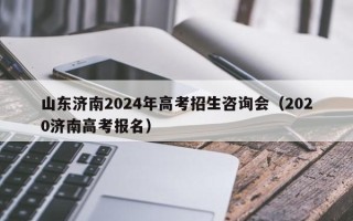 山东济南2024年高考招生咨询会（2020济南高考报名）