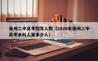 亳州二中高考招生人数（2020年亳州二中高考本科人算多少人）