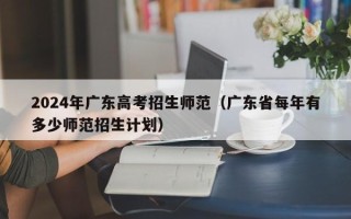 2024年广东高考招生师范（广东省每年有多少师范招生计划）