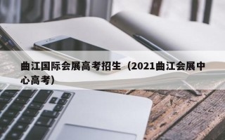 曲江国际会展高考招生（2021曲江会展中心高考）